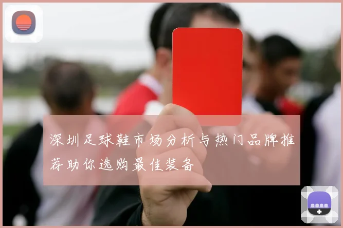 深圳足球鞋市场分析与热门品牌推荐助你选购最佳装备