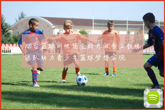 烟台篮球训练场全新开放专业教练团队助力青少年篮球梦想实现