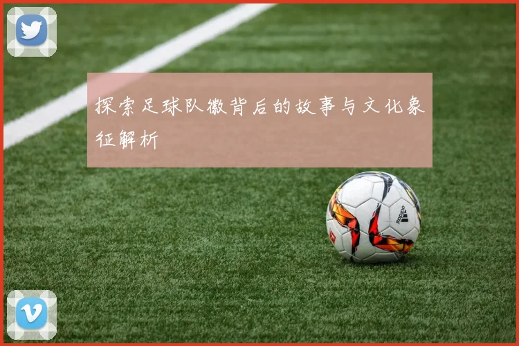 探索足球队徽背后的故事与文化象征解析