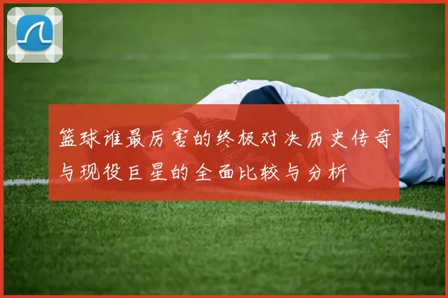 篮球谁最厉害的终极对决历史传奇与现役巨星的全面比较与分析