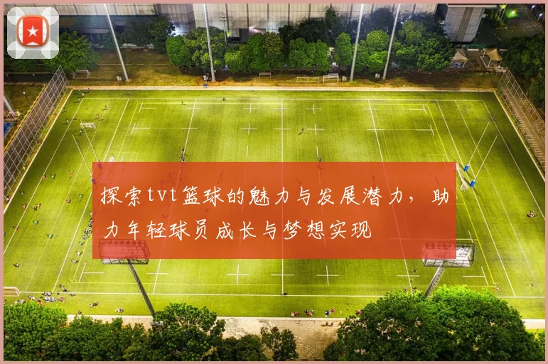 探索tvt篮球的魅力与发展潜力，助力年轻球员成长与梦想实现