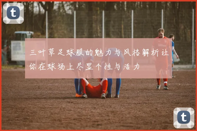 三叶草足球服的魅力与风格解析让你在球场上尽显个性与活力