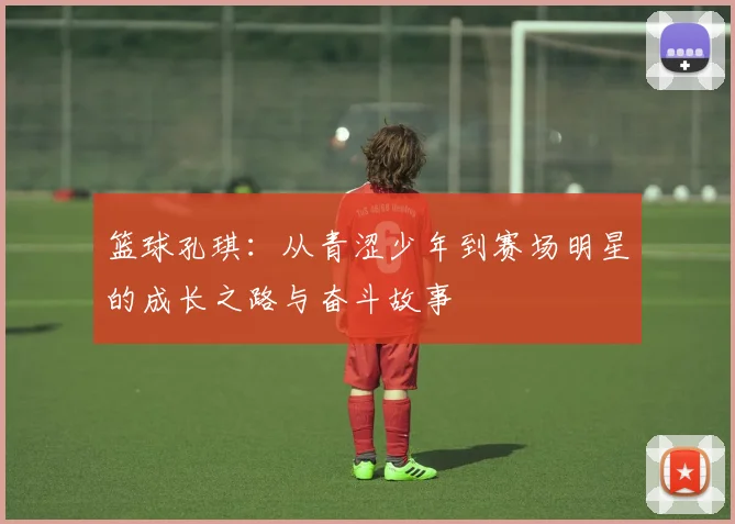 篮球孔琪：从青涩少年到赛场明星的成长之路与奋斗故事