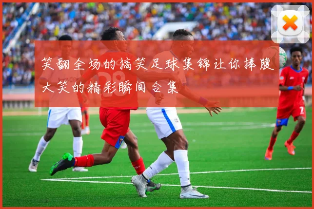 笑翻全场的搞笑足球集锦让你捧腹大笑的精彩瞬间合集