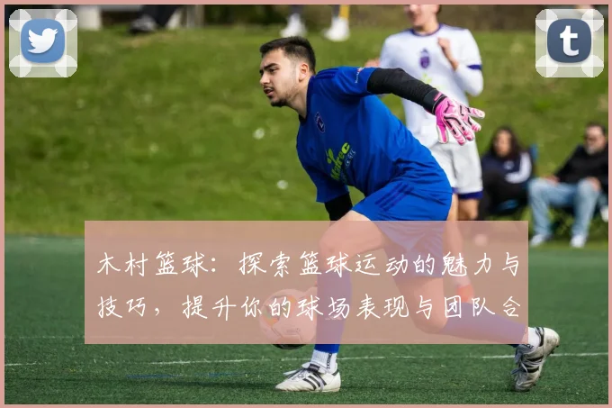 木村篮球：探索篮球运动的魅力与技巧，提升你的球场表现与团队合作能力