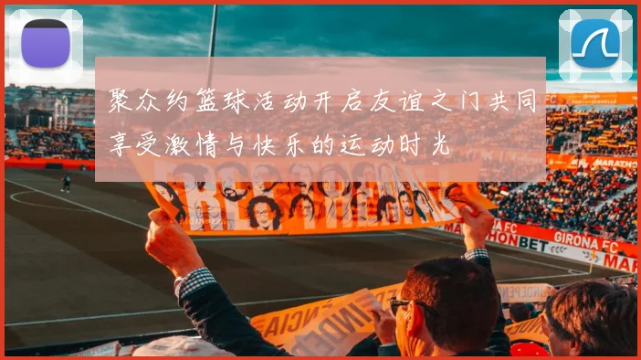 聚众约篮球活动开启友谊之门共同享受激情与快乐的运动时光